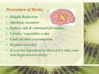 Prevention of Stroke
• Weight Reduction
• Smoking cessation
• Reduce salt & saturated fat intake.
• 5 fruits / vegetables a day
• Limit alcohol consumption
• Regular exercise
• If you are hypertensive then don’t skip your
Anti-hypertensive drugs
 