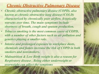 Chronic Obstructive Pulmonary Disease
• Chronic obstructive pulmonary disease (COPD), also
known as chronic obstructive lung disease (COLD)
characterized by chronically poor airflow. It typically
worsens over time. The main symptoms include
shortness of breath, cough and sputum production.
• Tobacco smoking is the most common cause of COPD,
with a number of other factors such as air pollution and
genetics playing a smaller role.
• Intense and prolonged exposure to workplace dusts,
chemicals and fumes increase the risk of COPD in both
smokers and nonsmokers.
• Malnutrition & Low Birth weight is also a reason for
Respiratory disease . Being either underweight or
overweight can affect the symptoms
 