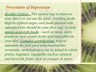 Prevention of Depression
• Healthy Eating- The easiest way to improve
your diet is to cut out the junk. Avoiding foods
high in refined sugar, and foods packed with
saturated fats should be your first step. include
amino-acid-rich foods—such as meat, dairy
products, and certain fruits and vegetables in
your diet. Complex carbohydrate help to
stimulate the feel good neurotransmitter
serotonin, carbohydrates can be found in whole
grains, legumes, vegetables such as spinach
and broccoli, fruits such as oranges & pears.
 