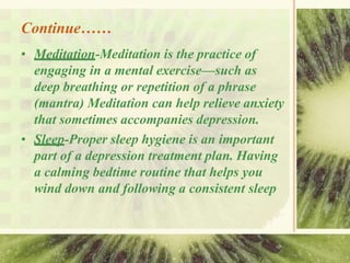 Continue……
• Meditation-Meditation is the practice of
engaging in a mental exercise—such as
deep breathing or repetition of a phrase
(mantra) Meditation can help relieve anxiety
that sometimes accompanies depression.
• Sleep-Proper sleep hygiene is an important
part of a depression treatment plan. Having
a calming bedtime routine that helps you
wind down and following a consistent sleep
 