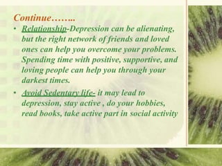 Continue……..
• Relationship-Depression can be alienating,
but the right network of friends and loved
ones can help you overcome your problems.
Spending time with positive, supportive, and
loving people can help you through your
darkest times.
• Avoid Sedentary life- it may lead to
depression, stay active , do your hobbies,
read books, take active part in social activity
 
