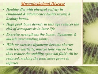 Musculoskeletal Disease
• Healthy diet with physical activity in
childhood & adolescence builds strong &
healthy bones.
• High peak bone density in this age reduces the
risk of osteoporosis in later life.
• Exercise strengthens the bones , ligaments &
muscle surrounding joints .
• With no exercise ligaments become shorter
with less elasticity, muscle tone will be lost
thus reduce the stability, synovial fluid will be
reduced, making the joint more prone to
injuries
 