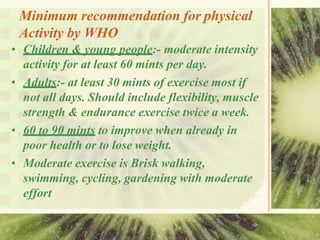 Minimum recommendation for physical
Activity by WHO
• Children & young people:- moderate intensity
activity for at least 60 mints per day.
• Adults:- at least 30 mints of exercise most if
not all days. Should include flexibility, muscle
strength & endurance exercise twice a week.
• 60 to 90 mints to improve when already in
poor health or to lose weight.
• Moderate exercise is Brisk walking,
swimming, cycling, gardening with moderate
effort
 