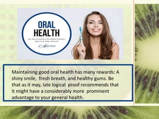 Maintaining good oral health has many rewards: A
shiny smile, fresh breath, and healthy gums. Be
that as it may, late logical proof recommends that
it might have a considerably more prominent
advantage to your general health.
 