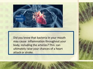 Did you know that bacteria in your mouth
may cause inflammation throughout your
body, including the arteries? This can
ultimately raise your chances of a heart
attack or stroke.
Heart
diseases
 