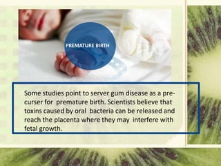 PREMATURE BIRTH
Some studies point to server gum disease as a pre-
curser for premature birth. Scientists believe that
toxins caused by oral bacteria can be released and
reach the placenta where they may interfere with
fetal growth.
 