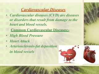 Cardiovascular Diseases
• Cardiovascular diseases (CVD) are diseases
or disorders that result from damage to the
heart and blood vessels.
Common Cardiovascular Diseases:-
• High Blood Pressure
• Heart Attack
• Arteriosclerosis-fat deposition
in blood vessels
 