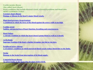 Cardiovascular disease
Also called: heart disease
Heart conditions that include diseased vessels, structural problems and blood clots.
MOST COMMON TYPES
Coronary heart disease
Damage or disease in the heart's major blood vessels.
High blood pressure (hypertension)
A condition in which the force of the blood against the artery walls is too high.
Cardiac arrest
Sudden, unexpected loss of heart function, breathing and consciousness.
Heart failure
A chronic condition in which the heart doesn't pump blood as well as it should.
Arrhythmia
Improper beating of the heart, whether irregular, too fast or too slow.
Peripheral artery disease
A circulatory condition in which narrowed blood vessels reduce blood flow to the limbs.
Stroke
Damage to the brain from interruption of its blood supply.
Congenital heart disease
An abnormality in the heart that develops before birth.
 