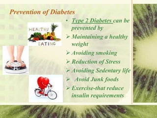 Prevention of Diabetes
• Type 2 Diabetes can be
prevented by
 Maintaining a healthy
weight
 Avoiding smoking
 Reduction of Stress
 Avoiding Sedentary life
 Avoid Junk foods
 Exercise-that reduce
insulin requirements
 