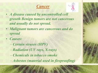 Cancer
• A disease caused by uncontrolled cell
growth Benign tumors are not cancerous
and usually do not spread.
• Malignant tumors are cancerous and do
spread
• Causes:
– Certain viruses (HPV)
– Radiation (UV rays, X-rays)
– Chemicals in tobacco smoke
– Asbestos (material used in fireproofing)
 