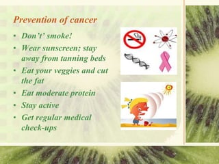 Prevention of cancer
• Don’t’ smoke!
• Wear sunscreen; stay
away from tanning beds
• Eat your veggies and cut
the fat
• Eat moderate protein
• Stay active
• Get regular medical
check-ups
 