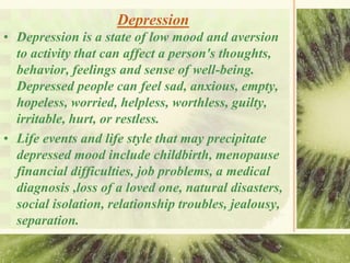 Depression
• Depression is a state of low mood and aversion
to activity that can affect a person's thoughts,
behavior, feelings and sense of well-being.
Depressed people can feel sad, anxious, empty,
hopeless, worried, helpless, worthless, guilty,
irritable, hurt, or restless.
• Life events and life style that may precipitate
depressed mood include childbirth, menopause
financial difficulties, job problems, a medical
diagnosis ,loss of a loved one, natural disasters,
social isolation, relationship troubles, jealousy,
separation.
 