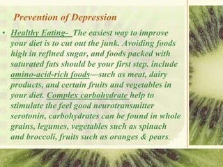 Prevention of Depression
• Healthy Eating- The easiest way to improve
your diet is to cut out the junk. Avoiding foods
high in refined sugar, and foods packed with
saturated fats should be your first step. include
amino-acid-rich foods—such as meat, dairy
products, and certain fruits and vegetables in
your diet. Complex carbohydrate help to
stimulate the feel good neurotransmitter
serotonin, carbohydrates can be found in whole
grains, legumes, vegetables such as spinach
and broccoli, fruits such as oranges & pears.
 