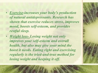 • Exercise-increases your body’s production
of natural antidepressants. Research has
shown that exercise reduces stress, improves
mood, boosts self-esteem, and provides
restful sleep.
• Weight loss- Losing weight not only
improves your self-esteem and overall
health, but also may give your mind the
boost it needs. Eating right and exercising
regularly is the tried-and-true method for
losing weight and keeping it off.
 