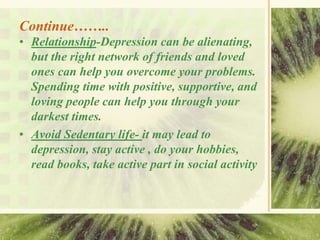 Continue……..
• Relationship-Depression can be alienating,
but the right network of friends and loved
ones can help you overcome your problems.
Spending time with positive, supportive, and
loving people can help you through your
darkest times.
• Avoid Sedentary life- it may lead to
depression, stay active , do your hobbies,
read books, take active part in social activity
 
