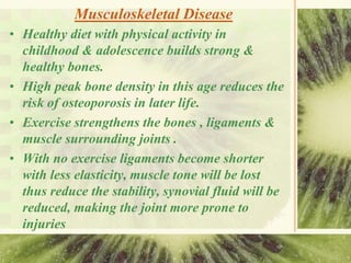 Musculoskeletal Disease
• Healthy diet with physical activity in
childhood & adolescence builds strong &
healthy bones.
• High peak bone density in this age reduces the
risk of osteoporosis in later life.
• Exercise strengthens the bones , ligaments &
muscle surrounding joints .
• With no exercise ligaments become shorter
with less elasticity, muscle tone will be lost
thus reduce the stability, synovial fluid will be
reduced, making the joint more prone to
injuries
 