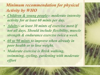 Minimum recommendation for physical
Activity by WHO
• Children & young people:- moderate intensity
activity for at least 60 mints per day.
• Adults:- at least 30 mints of exercise most if
not all days. Should include flexibility, muscle
strength & endurance exercise twice a week.
• 60 to 90 mints to improve when already in
poor health or to lose weight.
• Moderate exercise is Brisk walking,
swimming, cycling, gardening with moderate
effort
 