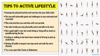 Tips to Active Lifestyle
• Incorporate physical activity and exercise into your daily tasks
• Set yourself achievable goals and challenges to stay motivated and
rewarded
• Plan and prioritize you activities with rest periods
• Use aids to help you stay physically active and able to do more
• Get a good night’s rest, but avoid sitting or lying still as much as
possible during the day
• Cycling or walking to the local store instead of driving to pick up
small items
• Getting off public transport one stop early and walk the extra
distance
• Try a new sport like Tennis or Badminton.
 