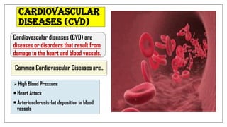 Common Cardiovascular Diseases are..
 High Blood Pressure
• Heart Attack
• Arteriosclerosis-fat deposition in blood
vessels
Cardiovascular diseases (CVD) are
diseases or disorders that result from
damage to the heart and blood vessels.
Cardiovascular
Diseases (CVD)
 