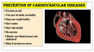 • Cut down on salt
 Trim your fat intake, eat healthy
• Keep your weight healthy
• Don’t smoke
• Don’t take alcohol
• Do exercise
• Monitor your blood pressure and
cholesterol
• Relax & cut down on stress
Prevention of Cardiovascular Diseases
 