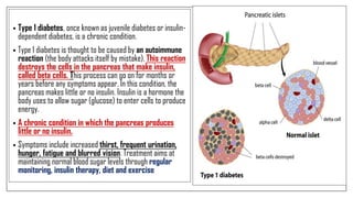 • Type 1 diabetes, once known as juvenile diabetes or insulin-
dependent diabetes, is a chronic condition.
• Type 1 diabetes is thought to be caused by an autoimmune
reaction (the body attacks itself by mistake). This reaction
destroys the cells in the pancreas that make insulin,
called beta cells. This process can go on for months or
years before any symptoms appear. In this condition, the
pancreas makes little or no insulin. Insulin is a hormone the
body uses to allow sugar (glucose) to enter cells to produce
energy.
• A chronic condition in which the pancreas produces
little or no insulin.
• Symptoms include increased thirst, frequent urination,
hunger, fatigue and blurred vision. Treatment aims at
maintaining normal blood sugar levels through regular
monitoring, insulin therapy, diet and exercise
 