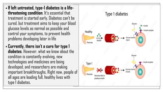 • If left untreated, type-1 diabetes is a life-
threatening condition. It's essential that
treatment is started early. Diabetes can't be
cured, but treatment aims to keep your blood
glucose levels as normal as possible and
control your symptoms, to prevent health
problems developing later in life
• Currently, there isn't a cure for type 1
diabetes. However, what we know about the
condition is constantly evolving, new
technologies and medicines are being
developed, and researchers are making
important breakthroughs. Right now, people of
all ages are leading full, healthy lives with
type 1 diabetes.
 