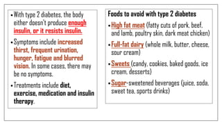 •With type 2 diabetes, the body
either doesn't produce enough
insulin, or it resists insulin.
•Symptoms include increased
thirst, frequent urination,
hunger, fatigue and blurred
vision. In some cases, there may
be no symptoms.
•Treatments include diet,
exercise, medication and insulin
therapy.
Foods to avoid with type 2 diabetes
•High fat meat (fatty cuts of pork, beef,
and lamb, poultry skin, dark meat chicken)
•Full-fat dairy (whole milk, butter, cheese,
sour cream)
•Sweets (candy, cookies, baked goods, ice
cream, desserts)
•Sugar-sweetened beverages (juice, soda,
sweet tea, sports drinks)
 