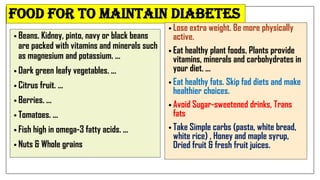 food for TO MAINTAIN diabetes
• Beans. Kidney, pinto, navy or black beans
are packed with vitamins and minerals such
as magnesium and potassium. ...
• Dark green leafy vegetables. ...
• Citrus fruit. ...
• Berries. ...
• Tomatoes. ...
• Fish high in omega-3 fatty acids. ...
• Nuts & Whole grains
• Lose extra weight. Be more physically
active.
• Eat healthy plant foods. Plants provide
vitamins, minerals and carbohydrates in
your diet. ...
• Eat healthy fats. Skip fad diets and make
healthier choices.
• Avoid Sugar-sweetened drinks, Trans
fats
• Take Simple carbs (pasta, white bread,
white rice) , Honey and maple syrup,
Dried fruit & fresh fruit juices.
 