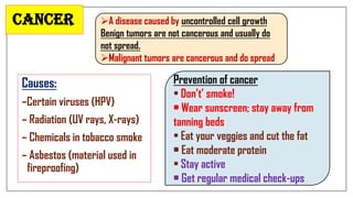 Cancer
Causes:
–Certain viruses (HPV)
– Radiation (UV rays, X-rays)
– Chemicals in tobacco smoke
– Asbestos (material used in
fireproofing)
A disease caused by uncontrolled cell growth
Benign tumors are not cancerous and usually do
not spread.
Malignant tumors are cancerous and do spread
Prevention of cancer
• Don’t’ smoke!
• Wear sunscreen; stay away from
tanning beds
• Eat your veggies and cut the fat
• Eat moderate protein
• Stay active
• Get regular medical check-ups
 