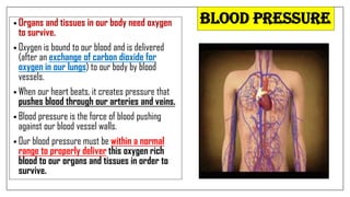 BLOOD PRESSURE
• Organs and tissues in our body need oxygen
to survive.
• Oxygen is bound to our blood and is delivered
(after an exchange of carbon dioxide for
oxygen in our lungs) to our body by blood
vessels.
• When our heart beats, it creates pressure that
pushes blood through our arteries and veins.
• Blood pressure is the force of blood pushing
against our blood vessel walls.
• Our blood pressure must be within a normal
range to properly deliver this oxygen rich
blood to our organs and tissues in order to
survive.
 
