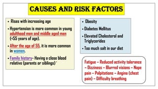 CAUSES AND RISK FACTORS
• Rises with increasing age
• Hypertension is more common in young
adulthood men and middle aged men
(<55 years of age).
• After the age of 55, it is more common
in women.
• Family history- Having a close blood
relative (parents or siblings)`
• Obesity
• Diabetes Mellitus
• Elevated Cholesterol and
Triglycerides
• Too much salt in our diet
Fatigue – Reduced activity tolerance
– Dizziness – Blurred visions – Nape
pain – Palpitations – Angina (chest
pain) – Difficulty breathing
 