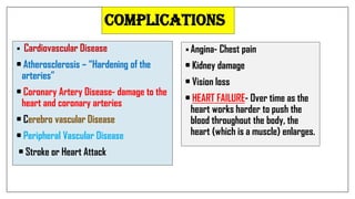  Cardiovascular Disease
• Atherosclerosis – “Hardening of the
arteries”
• Coronary Artery Disease- damage to the
heart and coronary arteries
• Cerebro vascular Disease
• Peripheral Vascular Disease
• Stroke or Heart Attack
 Angina- Chest pain
• Kidney damage
• Vision loss
• HEART FAILURE- Over time as the
heart works harder to push the
blood throughout the body, the
heart (which is a muscle) enlarges.
COMPLICATIONS
 