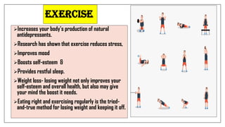 Exercise
Increases your body’s production of natural
antidepressants.
Research has shown that exercise reduces stress,
Improves mood
Boosts self-esteem &
Provides restful sleep.
Weight loss- losing weight not only improves your
self-esteem and overall health, but also may give
your mind the boost it needs.
Eating right and exercising regularly is the tried-
and-true method for losing weight and keeping it off.
 