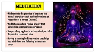 Meditation
Meditation is the practice of engaging in a
mental exercise—such as deep breathing or
repetition of a phrase (mantra)
Meditation can help relieve anxiety that
sometimes accompanies depression.
Proper sleep hygiene is an important part of a
depression treatment plan.
Having a calming bedtime routine that helps
you wind down and following a consistent
sleep
 