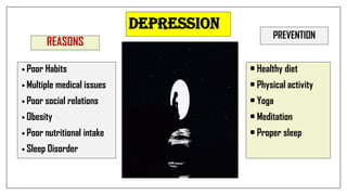 DEPRESSION
REASONS
• Poor Habits
• Multiple medical issues
• Poor social relations
• Obesity
• Poor nutritional intake
• Sleep Disorder
PREVENTION
• Healthy diet
• Physical activity
• Yoga
• Meditation
• Proper sleep
 