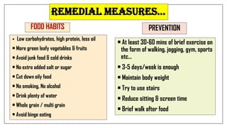 Remedial measuRes…
FOOD HABITS
 Low carbohydrates, high protein, less oil
• More green leafy vegetables & fruits
• Avoid junk food & cold drinks
• No extra added salt or sugar
• Cut down oily food
• No smoking, No alcohol
• Drink plenty of water
• Whole grain / multi grain
• Avoid binge eating
PREVENTION
• At least 30-60 mins of brief exercise on
the form of walking, jogging, gym, sports
etc…
• 3-5 days/week is enough
• Maintain body weight
• Try to use stairs
• Reduce sitting & screen time
• Brief walk after food
 