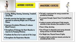 AEROBIC EXERCISE
• Cycling, Walking, Running, Swimming, Treadmill,
Jump Rope
• Aerobic exercise has long been a popular
approach to achieving Weight Loss & Physical
Fitness
• Improves Circulation Efficiency & reduces
Blood Pressure
• Strengthens & Enlarges the Heart Muscles to
improve its Pumping Efficiency
• Facilitate the flow of air in and out of the Lungs
• Strengthens the Respiratory Muscles
ANAEROBIC EXERCISE
• The body’s requirement for energy exceeds that
provided by breathing
• To promote Strength, Speed, Power & to build Muscle
Mass
• Leading to greater performance & high intensity
activities in short duration (few seconds to 2 min)
• Power-Lifting, Sprinting
• Use of Oxygen to adequately meet energy demands
during exercise via Aerobic Metabolism
• For Weight Loss, Physical Fitness & Agility
• Leading to light-to-moderate intensity activities for
extended periods of time
 