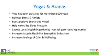 Yogas & Asanas
• Yoga has been practiced for more than 5000 years
• Relieves Stress & Anxiety
• Boost positive Energy and Mood
• Help normalize Blood Pressure
• Speeds up a Sluggish Digestion by massaging surrounding muscles
• Increases Muscle Flexibility, Strength & Endurance
• Increases feelings of Calm & Wellbeing
 