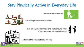 Stay Physically Active in Everyday Life
Use Stairs instead of Lift
Gardening & Leisurely activities
Use email/intercom less and walk around your
office to convey messages instead
Self clean the house at least weekly
 
