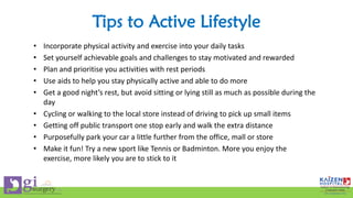 Tips to Active Lifestyle
• Incorporate physical activity and exercise into your daily tasks
• Set yourself achievable goals and challenges to stay motivated and rewarded
• Plan and prioritise you activities with rest periods
• Use aids to help you stay physically active and able to do more
• Get a good night’s rest, but avoid sitting or lying still as much as possible during the
day
• Cycling or walking to the local store instead of driving to pick up small items
• Getting off public transport one stop early and walk the extra distance
• Purposefully park your car a little further from the office, mall or store
• Make it fun! Try a new sport like Tennis or Badminton. More you enjoy the
exercise, more likely you are to stick to it
 