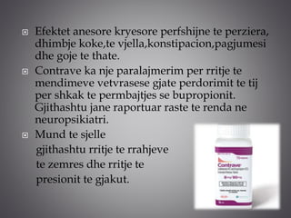  Efektet anesore kryesore perfshijne te perziera,
dhimbje koke,te vjella,konstipacion,pagjumesi
dhe goje te thate.
 Contrave ka nje paralajmerim per rritje te
mendimeve vetvrasese gjate perdorimit te tij
per shkak te permbajtjes se bupropionit.
Gjithashtu jane raportuar raste te renda ne
neuropsikiatri.
 Mund te sjelle
gjithashtu rritje te rrahjeve
te zemres dhe rritje te
presionit te gjakut.
 