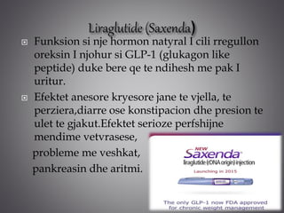  Funksion si nje hormon natyral I cili rregullon
oreksin I njohur si GLP-1 (glukagon like
peptide) duke bere qe te ndihesh me pak I
uritur.
 Efektet anesore kryesore jane te vjella, te
perziera,diarre ose konstipacion dhe presion te
ulet te gjakut.Efektet serioze perfshijne
mendime vetvrasese,
probleme me veshkat,
pankreasin dhe aritmi.
 