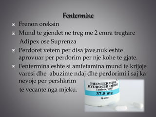  Frenon oreksin
 Mund te gjendet ne treg me 2 emra tregtare
Adipex ose Suprenza
 Perdoret vetem per disa jave,nuk eshte
aprovuar per perdorim per nje kohe te gjate.
 Fentermina eshte si amfetamina mund te krijoje
varesi dhe abuzime ndaj dhe perdorimi i saj ka
nevoje per pershkrim
te vecante nga mjeku.
 