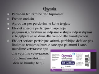  Permban fentermine dhe topiramat
 Frenon oreksin
 Aprovuar per perdorim ne kohe te gjate
 Efektet anesore perfshijne tharje goje,
pagjumesi,ndryshim ne ndjesine e shijes, ndjesi shpimi
si te gjilperave ne duar dhe kembe dhe konstipacion.
 Efektet serioze perfshijne aritmi, perfshijne defekte pas
lindjes se femijes si buza e care apo palatumi I care,
mendime vetvrasese apo
dhe veprime vetevrasese,
probleme me shikimit
deri ne humbje te tij .
 