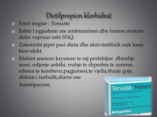  Emri tregtar : Tenuate
 Eshte i ngjashem me amfetaminen dhe frenon oreksin
duke vepruar mbi SNQ.
 Zakonisht jepet pasi dieta dhe aktivitetifizik nuk kane
bere efekt.
 Efektet anesore kryesore te saj perfshijne dhimbje
mesi, ndjenje ankthi, rrahje te shpeshta te zemres,
edema te kembeve,pagjumesi,te vjella,tharje goje,
shikim i turbullt,diarre ose
konstipacion.
 