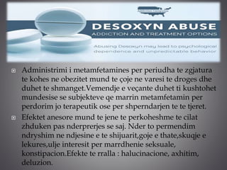  Administrimi i metamfetamines per periudha te zgjatura
te kohes ne obezitet mund te çoje ne varesi te droges dhe
duhet te shmanget.Vemendje e veçante duhet ti kushtohet
mundesise se subjekteve qe marrin metamfetamin per
perdorim jo terapeutik ose per shperndarjen te te tjeret.
 Efektet anesore mund te jene te perkoheshme te cilat
zhduken pas nderprerjes se saj. Nder to permendim
ndryshim ne ndjesine e te shijuarit,goje e thate,skuqje e
lekures,ulje interesit per marrdhenie seksuale,
konstipacion.Efekte te rralla : halucinacione, axhitim,
deluzion.
 