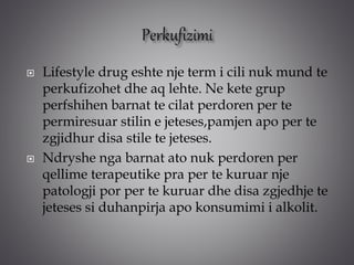  Lifestyle drug eshte nje term i cili nuk mund te
perkufizohet dhe aq lehte. Ne kete grup
perfshihen barnat te cilat perdoren per te
permiresuar stilin e jeteses,pamjen apo per te
zgjidhur disa stile te jeteses.
 Ndryshe nga barnat ato nuk perdoren per
qellime terapeutike pra per te kuruar nje
patologji por per te kuruar dhe disa zgjedhje te
jeteses si duhanpirja apo konsumimi i alkolit.
 