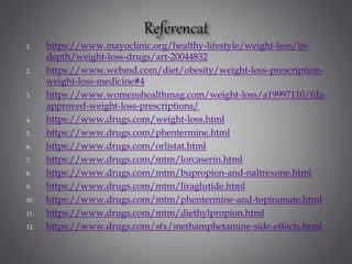 1. https://www.mayoclinic.org/healthy-lifestyle/weight-loss/in-
depth/weight-loss-drugs/art-20044832
2. https://www.webmd.com/diet/obesity/weight-loss-prescription-
weight-loss-medicine#4
3. https://www.womenshealthmag.com/weight-loss/a19997110/fda-
approved-weight-loss-prescriptions/
4. https://www.drugs.com/weight-loss.html
5. https://www.drugs.com/phentermine.html
6. https://www.drugs.com/orlistat.html
7. https://www.drugs.com/mtm/lorcaserin.html
8. https://www.drugs.com/mtm/bupropion-and-naltrexone.html
9. https://www.drugs.com/mtm/liraglutide.html
10. https://www.drugs.com/mtm/phentermine-and-topiramate.html
11. https://www.drugs.com/mtm/diethylpropion.html
12. https://www.drugs.com/sfx/methamphetamine-side-effects.html
 