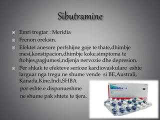  Emri tregtar : Meridia
 Frenon oreksin.
 Efektet anesore perfshijne goje te thate,dhimbje
mesi,konstipacion,dhimbje koke,simptoma te
ftohjes,pagjumesi,ndjenja nervozie dhe depresion.
 Per shkak te efekteve serioze kardiovaskulare eshte
larguar nga tregu ne shume vende si BE,Australi,
Kanada,Kine,Indi,SHBA
por eshte e disponueshme
ne shume pak shtete te tjera.
 