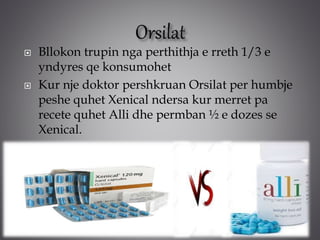  Bllokon trupin nga perthithja e rreth 1/3 e
yndyres qe konsumohet
 Kur nje doktor pershkruan Orsilat per humbje
peshe quhet Xenical ndersa kur merret pa
recete quhet Alli dhe permban ½ e dozes se
Xenical.
 